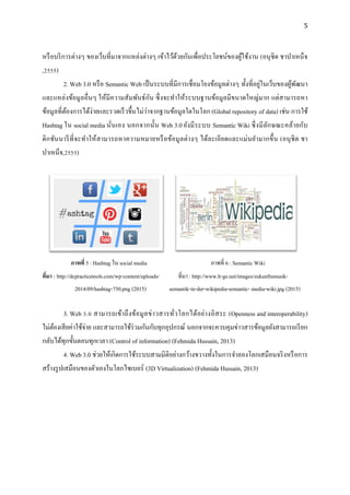 5
หรือบริการต่างๆ ของเว็บที่มาจากแหล่งต่างๆ เข้าไว้ด้วยกันเพื่อประโยชน์ของผู้ใช้งาน (อนุชิต ชาบาเหน็จ
,2555)
2. Web 3.0 หรือ Semantic Web เป็นระบบที่มีการเชื่อมโยงข้อมูลต่างๆ ทั้งที่อยู่ในเว็บของผู้พัฒนา
และแหล่งข้อมูลอื่นๆ ให้มีความสัมพันธ์กัน ซึ่งจะทาให้ระบบฐานข้อมูลมีขนาดใหญ่มาก แต่สามารถหา
ข้อมูลที่ต้องการได้ง่ายและรวดเร็วขึ้นไม่ว่าจากฐานข้อมูลใดในโลก (Global repository of data) เช่น การใช้
Hashtag ใน social media นั่นเอง นอกจากนั้น Web 3.0 ยังมีระบบ Semantic Wiki ซึ่งมีลักษณะคล้ายกับ
ดิกชันนารีที่จะทาให้สามารถหาความหมายหรือข้อมูลต่างๆ ได้ละเอียดและแม่นยามากขึ้น (อนุชิต ชา
บาเหน็จ,2555)
ภาพที่ 5 : Hashtag ใน social media ภาพที่ 6 : Semantic Wiki
ที่มา : http://dcpracticetools.com/wp-content/uploads/ ที่มา : http://www.h-ge.net/images/zukunftsmusik-
2014/09/hashtag-750.png (2015) semantik-in-der-wikipedia-semantic- media-wiki.jpg (2015)
3. Web 3.0 สามารถเข้าถึงข้อมูลข่าวสารทั่วโลกได้อย่างอิสระ (Openness and interoperability)
ไม่ต้องเสียค่าใช้จ่าย และสามารถใช้ร่วมกันกับทุกอุปกรณ์ นอกจากจะควบคุมข่าวสารข้อมูลยังสามารถเรียก
กลับได้ทุกขั้นตอนทุกเวลา (Control of information) (Fehmida Hussain, 2013)
4. Web 3.0 ช่วยให้เกิดการใช้ระบบสามมิติอย่างกว้างขวางทั้งในการจาลองโลกเสมือนจริงหรือการ
สร้างรูปเสมือนของตัวเองในโลกไซเบอร์ (3D Virtualization) (Fehmida Hussain, 2013)
 