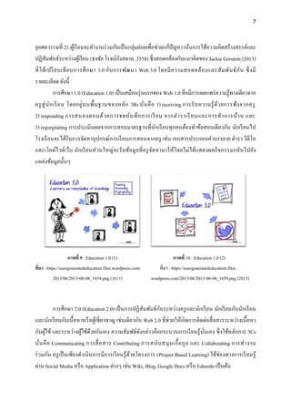 7
ยุคศตวรรษที่ 21 ผู้เรียนจะทางานร่วมกันเป็นกลุ่มย่อยเพื่อช่วยแก้ปัญหา เน้นการใช้ความคิดสร้างสรรค์และ
ปฏิสัมพันธ์ระหว่างผู้เรียน (ธงชัย โรจน์กังสดาล, 2558) ซึ่งสอดคล้องกับแนวคิดของ Jackie Gerstein (2013)
ที่ได้เปรียบเทียบการศึกษา 3.0 กับการพัฒนา Web 3.0 โดยมีความสอดคล้องและสัมพันธ์กัน ซึ่งมี
รายละเอียด ดังนี้
การศึกษา 1.0 (Education 1.0) เป็นเสมือนรุ่นแรกของ Web 1.0 คือมีการเผยแพร่ความรู้ทางเดียวจาก
ครูสู่นักเรียน โดยอยู่บนพื้นฐานของหลัก 3Rs นั่นคือ 1) receiving การรับความรู้ด้วยการฟังจากครู
2) responding การสนองตอบด้วยการจดบันทึกการเรียน จากตาราเรียนและการทาการบ้าน และ
3) regurgitating การประเมินผลจากการสอบมาตรฐานที่นักเรียนทุกคนต้องทาข้อสอบเดียวกัน นักเรียนไป
โรงเรียนจะได้รับการจัดหาอุปกรณ์การเรียนการสอนจากครู เช่น เอกสารประกอบคาบรรยาย ตารา วิดีโอ
และเวิลด์ไวด์เว็บ นักเรียนส่วนใหญ่จะรับข้อมูลที่ครูจัดหามาให้โดยไม่ได้แสดงผลกิจกรรมกลับไปยัง
แหล่งข้อมูลนั้นๆ
ภาพที่ 9 : Education 1.0 (1) ภาพที่ 10 : Education 1.0 (2)
ที่มา : https://usergeneratededucation.files.wordpress.com/ ที่มา : https://usergeneratededucation.files.
2013/06/2013-06-08_1654.png (2015) wordpress.com/2013/06/2013-06-08_1659.png (2015)
การศึกษา 2.0 (Education 2.0) เป็นการปฏิสัมพันธ์กันระหว่างครูและนักเรียน นักเรียนกับนักเรียน
และนักเรียนกับเนื้อหาหรือผู้เชี่ยวชาญ เช่นเดียวกับ Web 2.0 ที่ช่วยให้เกิดการติดต่อสื่อสารระหว่างเนื้อหา
กับผู้ใช้ และระหว่างผู้ใช้ด้วยกันเอง ความสัมพัธ์ดังกล่าวคือกระบวนการเรียนรู้นั่นเอง ซึ่งใช้หลักการ 3Cs
นั่นคือ Communicating การสื่อสาร Contributing การสนับสนุนเกื้อกูล และ Collaborating การทางาน
ร่วมกัน ครูเป็นเพียงดาเนินการมีการเรียนรู้ด้วยโครงการ (Project Based Learning) ใช้ช่องทางการเรียนรู้
ผ่าน Social Media หรือ Application ต่างๆ เช่น Wiki, Blog, Google Docs หรือ Edmodo เป็นต้น
 