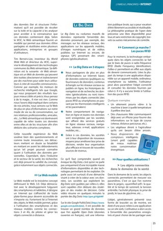 25
J. FIARD & S. PRINCIPATO · INTERNET
des données (lier et structurer l’infor-
mation) qu’il est possible de récolter
sur la toile et la capacité à les analyser
pour accéder à la connaissance que
ces données contiennent déjà. Selon
le W3C, le Web sémantique fournit un
modèle qui permet aux données d’être
partagées et réutilisées entre plusieurs
applications, entreprises et groupes
d’utilisateurs.
Tim Berners-Lee, inventeur du World
Wide Web et directeur du W3C, super-
vise le développement des technologies
communes du Web sémantique. Sa défi-
nition est la suivante: «le Web séman-
tique est un Web de données qui peuvent
être traitées directement et indirectement
par des machines pour aider leurs utilisa-
teurs à créer de nouvelles connaissances».
Comme par exemple, les moteurs de
recherche intelligents tels que Google,
qui nous proposent des résultats tou-
jours mieux ciblés et précis. Vous pensez
à de la magie... Il n’en est rien. Comme
nous l’avons déjà expliqué dans certains
de nos articles, nous semons sur le Web
de plus en plus d’informations sur notre
mode de vie ou de consommation, sur
nos relations professionnelles, amicales,
etc... Le Web sémantique est dorénavant
capable de relier toutes ces données
entre elles et de les structurer afin d’en
déduire des scénarios complexes.
Cette nouvelle expérience du Web
soulève bien des questionnements et
comme toute innovation, ses détrac-
teurs mettent en doute sa faisabilité
en mettant en avant les débordements
qu’un tel projet pourrait connaître
quant à l’utilisation des données per-
sonnelles. Cependant, dans l’industrie
et le secteur de la santé, les recherches
ont déjà prouvé la validité du concept,
grâce notamment aux objets connectés.
LeWeb mobile
Le Web mobile est le troisième concept
définissant le Web  3.0. Déjà démocra-
tisé avec le développement fulgurant
des smartphones et tablettes, il désigne
un Internet qui s’affranchit de toute
plate-forme pour devenir accessible de
n’importe où. Fortement lié à l’Internet
des objets, le Web mobile permet, grâce
à l’utilisation des smartphones et des
réseaux mobiles comme les connec-
tions 3 et 4G, de piloter et gérer les
objets connectés à distance.
LE BIG DATA
Le Big  Data ou «volumes massifs de
données» représente l’ensemble des
données provenant, par exemple, des
messages sur les réseaux sociaux, des
applications sur les appareils mobiles,
d’images numériques et de vidéos
publiées sur Internet ou encore, de
signaux GPS provenant des smart-
phones (géolocalisation).
Le Big Data en 3 étapes:
Nous partageons de plus en plus
d’informations sur Internet: bases
de données externes (publiques ou
fournisseurs de données), contenus
échangés sur les réseaux sociaux ou
publiés en ligne, les historiques de
navigation et de recherche, les don-
nées (géolocalisées ou non) trans-
mises par les objets connectés (des
puces RFID au smartphones en pas-
sant par les thermostats intelligents
et les pacemakers)
Notre comportement de naviga-
tion en ligne et toutes nos données
sont enregistrées par les sociétés
qui offrent des services gratuits
en ligne: réseaux sociaux, naviga-
teur, adresses e-mail, applications
mobiles, etc...
Grâce à ces données, les sociétés
ont à leur disposition de nouveaux
moyens pour améliorer leur prise de
décision, rendre leur organisation
plus efficace et trouver de nouvelles
sources de revenus.
Ce qu’il faut comprendre quand on
évoque les Big Data, c’est qu’on ne parle
pas uniquement d’une incroyable masse
d’informations disponibles et des tech-
nologies permettant de les exploiter. On
parle aussi (et surtout) d’une démarche
visant à créer de la valeur avec ces don-
nées. Les sociétés qui exploitent les
Big Data sont guidées par celles-ci, elles
sont capables d’en déduire des straté-
gies et des modes de décision. Cette
vidéo résume en quelques minutes la
portée des Big Data: http://goo.gl/AjpbWl
Sur le site Google PublicData (https://www.
google.com/publicdata), il est possible de
trouver un grand nombre de données
que l’on appelle Open  Data (données
ouvertes en français), soit une informa-
tion publique brute, qui a pour vocation
d’être librement accessible et réutilisable.
La philosophie pratique de l’open data
préconise une libre disponibilité pour
tous et sans restriction de copyright, bre-
vets ou autres mécanismes de contrôle.
Comment ça marche ?
Les puces RFID
Pour le moment, la technologie embar-
quée dans les objets connectés se fait
par le biais de puces à radio fréquence
RFID (Radio Frenquency Identification).
Celles-ci permettent en effet aux objets
de devenir communicants. Liées la plu-
part du temps à une application dispo-
nible sur un appareil mobile, ordinateur,
smartphone ou tablette, l’utilisateur
peut alors paramétrer l’objet connecté
et consulter les données fournies par
celui-ci. Il n’y a aucune limite à l’utilisa-
tion des puces RFID.
Quelques exemples:
• Un vêtement pourra «dire» à la
machine à laver à quelle température
il préfère être lavé.
• Des chaussures Nike communiquent
déjà avec un iPhone pour fournir des
informations sur le type de course
(vitesse, distance parcourue, etc.).
• Les végétaux diront à l’agriculteur
qu’ils ont besoin d’être arrosés.
• Nous disposerons de
compteurs intelligents
(smart grid) capables
de mieux maîtriser
notre consommation
énergétique.
Pour quelles utilisations ?
Les objets connectés
dans le domaine de la santé
Dans le domaine de la santé, les objects
connectés permettent de mesurer vos
paramètres. C'est ce que l’on nomme
dans le jargon, «quantified-self»: la qua-
lité et le temps de sommeil, la tension
artérielle, l’activité physique, la prise de
poids, le taux de glycémie, etc…
L’objet, généralement présenté sous
forme de bracelet ou de montre, est
doté d’une puce reliée à une application
ou un site web. L’utilisateur a alors accès
à l’ensemble des paramètres enregis-
trés et peut choisir de les partager avec
 
