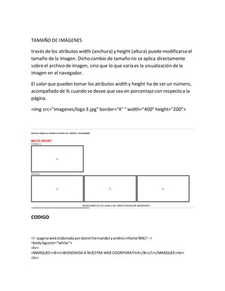 TAMAÑO DE IMÁGENES
través de los atributos width (anchura) y height (altura) puede modificarseel
tamaño de la imagen. Dicho cambio de tamaño no se aplica directamente
sobreel archivo de imagen, sino que lo que varía es la visualización de la
imagen en el navegador.
El valor que pueden tomar los atributos width y height ha de ser un número,
acompañado de % cuando se desee que sea en porcentajecon respecto a la
página.
<img src="imagenes/logo 3.jpg" border="4" " width="400" height="200">
CODIGO
<!--paginawebelaboradapordaniel hernandezyandresinfante904//-->
<bodybgcolor="white">
<hr>
<MARQUEE><B><I>BIIENENIDA A NUESTRA WEB COORPORATIVA</B></I></MARQUEE><br>
<hr>
 