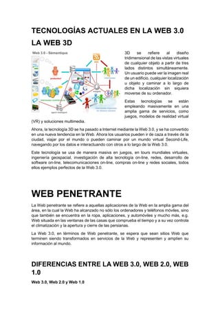 TECNOLOGÍAS ACTUALES EN LA WEB 3.0
LA WEB 3D
3D se refiere al diseño
tridimensional de las vistas virtuales
de cualquier objeto a partir de tres
lados distintos simultáneamente.
Un usuario puede ver la imagen real
de un edificio, cualquier localización
u objeto y caminar a lo largo de
dicha localización sin siquiera
moverse de su ordenador.
Estas tecnologías se están
empleando masivamente en una
amplia gama de servicios, como
juegos, modelos de realidad virtual
(VR) y soluciones multimedia.
Ahora, la tecnología 3D se ha pasado a Internet mediante la Web 3.0, y se ha convertido
en una nueva tendencia en la Web. Ahora los usuarios pueden ir de caza a través de la
ciudad, viajar por el mundo o pueden caminar por un mundo virtual Second-Life,
navegando por los datos e interactuando con otros a lo largo de la Web 3.0.
Este tecnología se usa de manera masiva en juegos, en tours mundiales virtuales,
ingeniería geospacial, investigación de alta tecnología on-line, redes, desarrollo de
software on-line, telecomunicaciones on-line, compras on-line y redes sociales, todos
ellos ejemplos perfectos de la Web 3.0.
WEB PENETRANTE
La Web penetrante se refiere a aquellas aplicaciones de la Web en la amplia gama del
área, en la cual la Web ha alcanzado no sólo los ordenadores y teléfonos móviles, sino
que también se encuentra en la ropa, aplicaciones, y automóviles y mucho más, e.g.
Web situada en las ventanas de las casas que comprueba el tiempo y a su vez controla
el climatización y la apertura y cierre de las persianas.
La Web 3.0, en términos de Web penetrante, se espera que sean sitios Web que
terminen siendo transformados en servicios de la Web y representen y amplíen su
información al mundo.
DIFERENCIAS ENTRE LA WEB 3.0, WEB 2.0, WEB
1.0
Web 3.0, Web 2.0 y Web 1.0
 