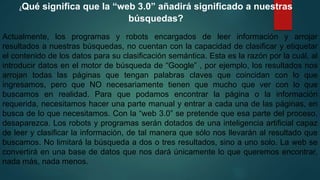 ¿Qué significa que la “web 3.0” añadirá significado a nuestras
búsquedas?
Actualmente, los programas y robots encargados de leer información y arrojar
resultados a nuestras búsquedas, no cuentan con la capacidad de clasificar y etiquetar
el contenido de los datos para su clasificación semántica. Esta es la razón por la cuál, al
introducir datos en el motor de búsqueda de “Google” , por ejemplo, los resultados nos
arrojan todas las páginas que tengan palabras claves que coincidan con lo que
ingresamos, pero que NO necesariamente tienen que mucho que ver con lo que
buscamos en realidad. Para que podamos encontrar la página o la información
requerida, necesitamos hacer una parte manual y entrar a cada una de las páginas, en
busca de lo que necesitamos. Con la “web 3.0” se pretende que esa parte del proceso,
desaparezca. Los robots y programas serán dotados de una inteligencia artificial capaz
de leer y clasificar la información, de tal manera que sólo nos llevarán al resultado que
buscamos. No limitará la búsqueda a dos o tres resultados, sino a uno solo. La web se
convertirá en una base de datos que nos dará únicamente lo que queremos encontrar,
nada más, nada menos.
 