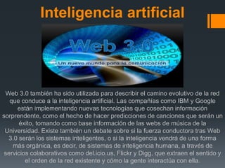 Inteligencia artificial
Web 3.0 también ha sido utilizada para describir el camino evolutivo de la red
que conduce a la inteligencia artificial. Las compañías como IBM y Google
están implementando nuevas tecnologías que cosechan información
sorprendente, como el hecho de hacer predicciones de canciones que serán un
éxito, tomando como base información de las webs de música de la
Universidad. Existe también un debate sobre si la fuerza conductora tras Web
3.0 serán los sistemas inteligentes, o si la inteligencia vendrá de una forma
más orgánica, es decir, de sistemas de inteligencia humana, a través de
servicios colaborativos como del.icio.us, Flickr y Digg, que extraen el sentido y
el orden de la red existente y cómo la gente interactúa con ella.
 