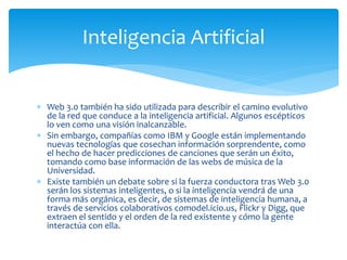  Web 3.0 también ha sido utilizada para describir el camino evolutivo
de la red que conduce a la inteligencia artificial. Algunos escépticos
lo ven como una visión inalcanzable.
 Sin embargo, compañías como IBM y Google están implementando
nuevas tecnologías que cosechan información sorprendente, como
el hecho de hacer predicciones de canciones que serán un éxito,
tomando como base información de las webs de música de la
Universidad.
 Existe también un debate sobre si la fuerza conductora tras Web 3.0
serán los sistemas inteligentes, o si la inteligencia vendrá de una
forma más orgánica, es decir, de sistemas de inteligencia humana, a
través de servicios colaborativos comodel.icio.us, Flickr y Digg, que
extraen el sentido y el orden de la red existente y cómo la gente
interactúa con ella.
Inteligencia Artificial
 