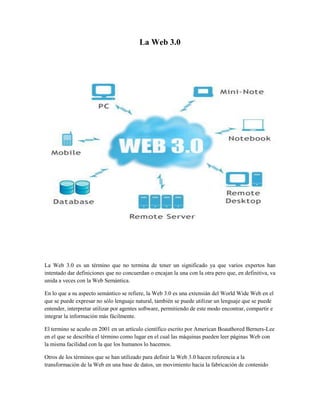 La Web 3.0
La Web 3.0 es un término que no termina de tener un significado ya que varios expertos han
intentado dar definiciones que no concuerdan o encajan la una con la otra pero que, en definitiva, va
unida a veces con la Web Semántica.
En lo que a su aspecto semántico se refiere, la Web 3.0 es una extensián del World Wide Web en el
que se puede expresar no sólo lenguaje natural, también se puede utilizar un lenguaje que se puede
entender, interpretar utilizar por agentes software, permitiendo de este modo encontrar, compartir e
integrar la información más fácilmente.
El termino se acuño en 2001 en un artículo científico escrito por American Boauthored Berners-Lee
en el que se describía el término como lugar en el cual las máquinas pueden leer páginas Web con
la misma facilidad con la que los humanos lo hacemos.
Otros de los términos que se han utilizado para definir la Web 3.0 hacen referencia a la
transformación de la Web en una base de datos, un movimiento hacia la fabricación de contenido
 