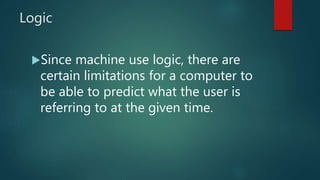 Logic
Since machine use logic, there are
certain limitations for a computer to
be able to predict what the user is
referring to at the given time.
 