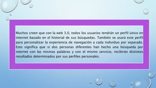 • Muchos creen que con la web 3.0, todos los usuarios tendrán un perfil único en
internet basado en el historial de sus búsquedas. También se usará este perfil
para personalizar la experiencia de navegación a cada individuo por separado.
Esto significa que si dos personas diferentes han hecho una búsqueda por
internet con las mismas palabras y con el mismo servicio, recibirán distintos
resultados determinados por sus perfiles personales.
 