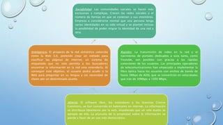 Sociabilidad. Las comunidades sociales se hacen más
exclusivas y complejas. Crecen las redes sociales y el
número de formas en que se conectan a sus miembros.
Empieza a considerarse normal que una persona tenga
varias identidades en su vida virtual y se planteé incluso
la posibilidad de poder migrar la identidad de una red a
otra.
Rapidez. La transmisión de video en la red y el
nacimiento de portales dedicados a esta tarea, como
Youtube, son posibles con gracias a las rápidas
conexiones de los usuarios. Las principales operadores
de telecomunicaciones han empezado a implementar la
fibra óptica hacia los usuarios con anchos de banda de
hasta 3Mbps de ADSL que se convertirán en velocidades
que irán de 30Mbps a 1000 Mbps.
Abierta. El software libre, los estándares y las licencias Cretive
Commons, se han convertido en habituales en internet. La información
se distribuye libremente por la web, impidiendo que un solo dueño se
apropie de ella. La plusvalía de la propiedad sobre la información se
pierde a favor de un uso más democrático.
Inteligencia. El proyecto de la red semántica conocida
como la Web 3.0, pretende crear un método para
clasificar las páginas de internet, un sistema de
etiquetado que no solo permita a los buscadores
encontrar la información en la red sino entenderla. Al
conseguir este objetivo, el usuario podrá acudir a la
Web para preguntar en su lengua y sin necesidad de
claves por un determinado asunto
 