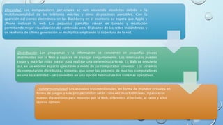 Ubicuidad. Los computadores personales se van volviendo obsoletos debido a la
multifuncionalidad de los teléfonos móviles y otros dispositivos portátiles. Con la
aparición del correo electrónico en las Blackberry en el escritorio se espera que Apple y
¡Phone incluyan la web. Las pequeñas pantallas crecen en tamaño y resolución
permitiendo mejor visualización del contenido web. El alcance de las redes inalámbricas y
de telefonía de última generación se multiplica ampliando la cobertura de la red.
Distribución. Los programas y la información se convierten en pequeñas piezas
distribuidas por la Web y capaces de trabajar conjuntamente. Los internautas pueden
coger y mezclar estas piezas para realizar una determinada tarea. La Web se convierte
así, en un enorme espacio ejecutable a modo de un computador universal. Los sistemas
de computación distribuida- sistemas que unen las potencia de muchos computadores
en una sola entidad.- se convierten en una opción habitual de los sistemas operativos.
Tridimensionalidad. Los espacios tridimensionales, en forma de mundos virtuales en
forma de juegos y tele prespecialidad serán cada vez más habituales. Aparecerán
nuevos dispositivos para moverse por la Web, diferentes al teclado, al ratón y a los
lápices ópticos.
 