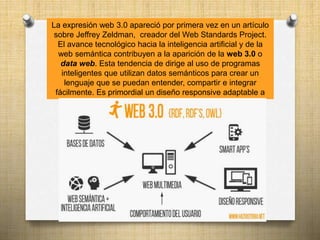 La expresión web 3.0 apareció por primera vez en un artículo
sobre Jeffrey Zeldman, creador del Web Standards Project.
El avance tecnológico hacia la inteligencia artificial y de la
web semántica contribuyen a la aparición de la web 3.0 o
data web. Esta tendencia de dirige al uso de programas
inteligentes que utilizan datos semánticos para crear un
lenguaje que se puedan entender, compartir e integrar
fácilmente. Es primordial un diseño responsive adaptable a
cualquier dispositivo
 