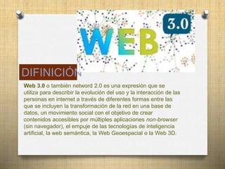 Web 3.0 o también netword 2.0 es una expresión que se
utiliza para describir la evolución del uso y la interacción de las
personas en internet a través de diferentes formas entre las
que se incluyen la transformación de la red en una base de
datos, un movimiento social con el objetivo de crear
contenidos accesibles por múltiples aplicaciones non-browser
(sin navegador), el empuje de las tecnologías de inteligencia
artificial, la web semántica, la Web Geoespacial o la Web 3D.
DIFINICIÓN
 