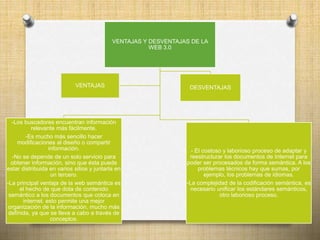 VENTAJAS Y DESVENTAJAS DE LA
WEB 3.0
-Los buscadores encuentran información
relevante más fácilmente.
-Es mucho más sencillo hacer
modificaciones al diseño o compartir
información.
-No se depende de un solo servicio para
obtener información, sino que ésta puede
estar distribuida en varios sitios y juntarla en
un tercero.
-La principal ventaja de la web semántica es
el hecho de que dota de contenido
semántico a los documentos que coloca en
internet. esto permite una mejor
organización de la información, mucho más
definida, ya que se lleva a cabo a través de
conceptos.
DESVENTAJAS
- El costoso y laborioso proceso de adaptar y
reestructurar los documentos de Internet para
poder ser procesados de forma semántica. A los
problemas técnicos hay que sumas, por
ejemplo, los problemas de idiomas.
-La complejidad de la codificación semántica, es
necesario unificar los estándares semánticos,
otro laborioso proceso.
VENTAJAS
 