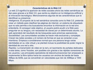 Características de la Web 3.0
La web 2.0 significó la aparición de redes sociales ahora las redes semánticas se
dan paso gracias a la Web 3.0, que centra su objetivo en la inteligencia artificial y
al innovación tecnológica. Mencionaremos algunas de las características que la
identifican su presencia:
Inteligencia. El proyecto de la red semántica conocida como la Web 3.0, pretende
crear un método para clasificar las páginas de internet, un sistema de etiquetado
que no solo permita a los buscadores encontrar la información en la red sino
entenderla. Al conseguir este objetivo, el usuario podrá acudir a la Web para
preguntar en su lengua y sin necesidad de claves por un determinado asunto. La
web aprenderá del resultado de las búsquedas para próximas operaciones.
Sociabilidad. Las comunidades sociales se hacen más exclusivas y complejas.
Crecen las redes sociales y el número de formas en que se conectan a sus
miembros. Empieza a considerarse normal que una persona tenga varias
identidades en su vida virtual y se planteé incluso la posibilidad de poder migrar la
identidad de una red a otra.
Rapidez. La transmisión de video en la red y el nacimiento de portales dedicados
a esta tarea, como Youtube, son posibles con gracias a las rápidas conexiones de
los usuarios. Las principales operadores de telecomunicaciones han empezado a
implementar la fibra óptica hacia los usuarios con anchos de banda de hasta
3Mbps de ADSL que se convertirán en velocidades que irán de 30Mbps a 1000
Mbps.
 