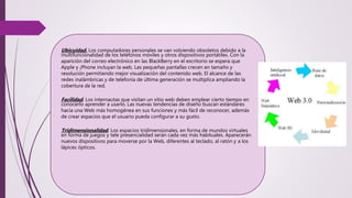 Ubicuidad. Los computadores personales se van volviendo obsoletos debido a la
multifuncionalidad de los teléfonos móviles y otros dispositivos portátiles. Con la
aparición del correo electrónico en las BlackBerry en el escritorio se espera que
Apple y ¡Phone incluyan la web. Las pequeñas pantallas crecen en tamaño y
resolución permitiendo mejor visualización del contenido web. El alcance de las
redes inalámbricas y de telefonía de última generación se multiplica ampliando la
cobertura de la red.
Facilidad. Los internautas que visitan un sitio web deben emplear cierto tiempo en
conocerlo aprender a usarlo. Las nuevas tendencias de diseño buscan estándares
hacia una Web más homogénea en sus funciones y más fácil de reconocer, además
de crear espacios que el usuario pueda configurar a su gusto.
Tridimensionalidad. Los espacios tridimensionales, en forma de mundos virtuales
en forma de juegos y tele presencialidad serán cada vez más habituales. Aparecerán
nuevos dispositivos para moverse por la Web, diferentes al teclado, al ratón y a los
lápices ópticos.
 