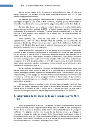 10 Web 3.0: integración de la Web Semántica y la Web 2.0
Parece ser que a pesar de los detractores de utilizar el término Web 2.0, éste se ha
seguido utilizando y no sólo eso, sino que ahora ha surgido el término Web 3.0, el cual
también ha generado controversia.
Los analistas de Gartner [18] están evitando dar la etiqueta de Web 3.0 a las nuevas
tecnologías emergentes tales como la Web Semántica, alegando que no han marcado un
cambio tan impactante como el que generaron los blogs, wikis y redes sociales de la Web 2.0.
Por otro lado, Berners‐Lee ve sólo dos versiones distintivas de su Web: la Web de los
documentos, que surgió en la década de 1990, y la Web de los datos, que será el resultado de
los lenguajes de programación semántica. “La gente sigue preguntando qué es la Web 3.0.
Creo que la Web Semántica será profunda. Con el tiempo, será tan obvia como obvia nos
parece hoy la Web”, dijo.
Steve Spalding [19] , autor del blog “How To Split An Atom”, pero más
específicamente, autor del artículo titulado “Web 3.0 Defined”, en una entrevista [20]
realizada en Octubre del 2007, menciona que no cree que la Web esté formada de diferentes
versiones (1.0, 2.0, 3.0). Dice que lo que se pretende es encontrar un mejor lenguaje para
describir los principales hitos en suprogresión.
Nova Spivack en [21] , por su parte, cree que aunque no se necesite otra etiqueta para
catalogar la Web, es menos intimidante usar el término Web 3.0 que el de Web Semántica.
Aún así, entiende el porqué ocurre la confusión al hablar de términos como Web X.0. En su
opinión, Web 3.0, es más bien la tercera década de la Web (2010 ‐ 2020), tiempo durante el
cual varias tecnologías clave serán ampliamente utilizadas. Entre ellas RDF y las tecnologías
emergentes de la Web Semántica. Si bien la Web 3.0 no es sinónimo de la Web Semántica
(habrá otros importantes cambios tecnológicos en ese período), se caracterizará en gran
medida por la semántica en general.
Por el contrario, Tim O'Reilly en [22] opina que, hay definitivamente algo nuevo, pero
prefiere llamarlo de forma distinta a Web 3.0. Y es que cada vez se incrementan más los
avances tecnológicos y es muy probable que la computación llegue a ser muy distinta de lo que
conocemos hoy. O’Reilly agrega, que debemos llamar a la Web Semántica simplemente Web
Semántica, y no tratar de enturbiar el agua tratándola de llamar Web 3.0. Especialmente
cuando los puntos distintivos son en realidad los mismos puntos que él utilizó para distinguir a
la Web 2.0 de la Web 1.5.
Los expertos difieren en si utilizar o no los términos Web 1.0, Web 2.0 y Web 3.0. Cada
uno ofrece sus propios argumentos para apoyar o rechazar estos términos. Pero en lo que sí
parecen estar de acuerdo es que la red ya no es la misma que antes, en que ésta ha
evolucionado vertiginosamente en la forma de presentarse e interactuar con el usuario.
2. Integración de las ideas de la Web Semántica y la Web
2.0
Como ya se señaló en la sección 1 Tim Berners‐Lee pensó originalmente en una Web
de lectura/escritura, aunque luego la Web se utilizó como un medio de sólo lectura para la
mayoría de los usuarios. En década de los 90 era muy similar a la combinación de una agenda
telefónica y las páginas amarillas (una mezcla de los distintos anuncios y catálogos de
empresas) y, a pesar del poder de conexión de los hipervínculos, existía poco sentido de
comunidad entre los usuarios. Esta actitud pasiva hacia la Web se quebró cuando se realizaron
una serie de cambios en los patrones de uso de la tecnología, que derivaron en lo que ahora se
conoce como la Web 2.0, una palabra acuñada por TimO'Reilly.
 