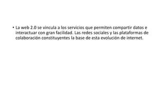• La web 2.0 se vincula a los servicios que permiten compartir datos e
interactuar con gran facilidad. Las redes sociales y las plataformas de
colaboración constituyentes la base de esta evolución de internet.
 