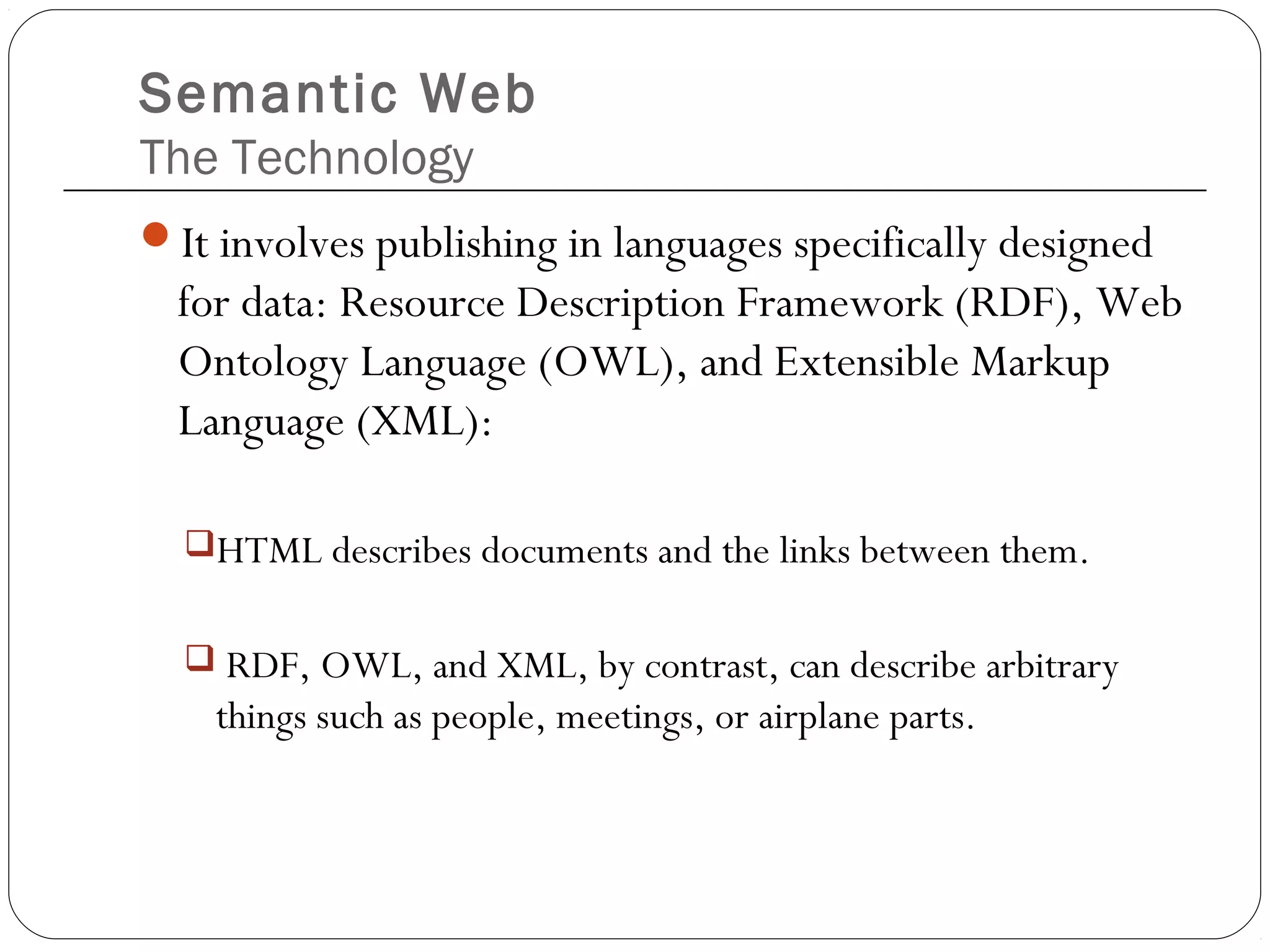 Semantic Web
The Technology
It involves publishing in languages specifically designed
for data: Resource Description Framework (RDF), Web
Ontology Language (OWL), and Extensible Markup
Language (XML):
HTML describes documents and the links between them.
 RDF, OWL, and XML, by contrast, can describe arbitrary
things such as people, meetings, or airplane parts.
 