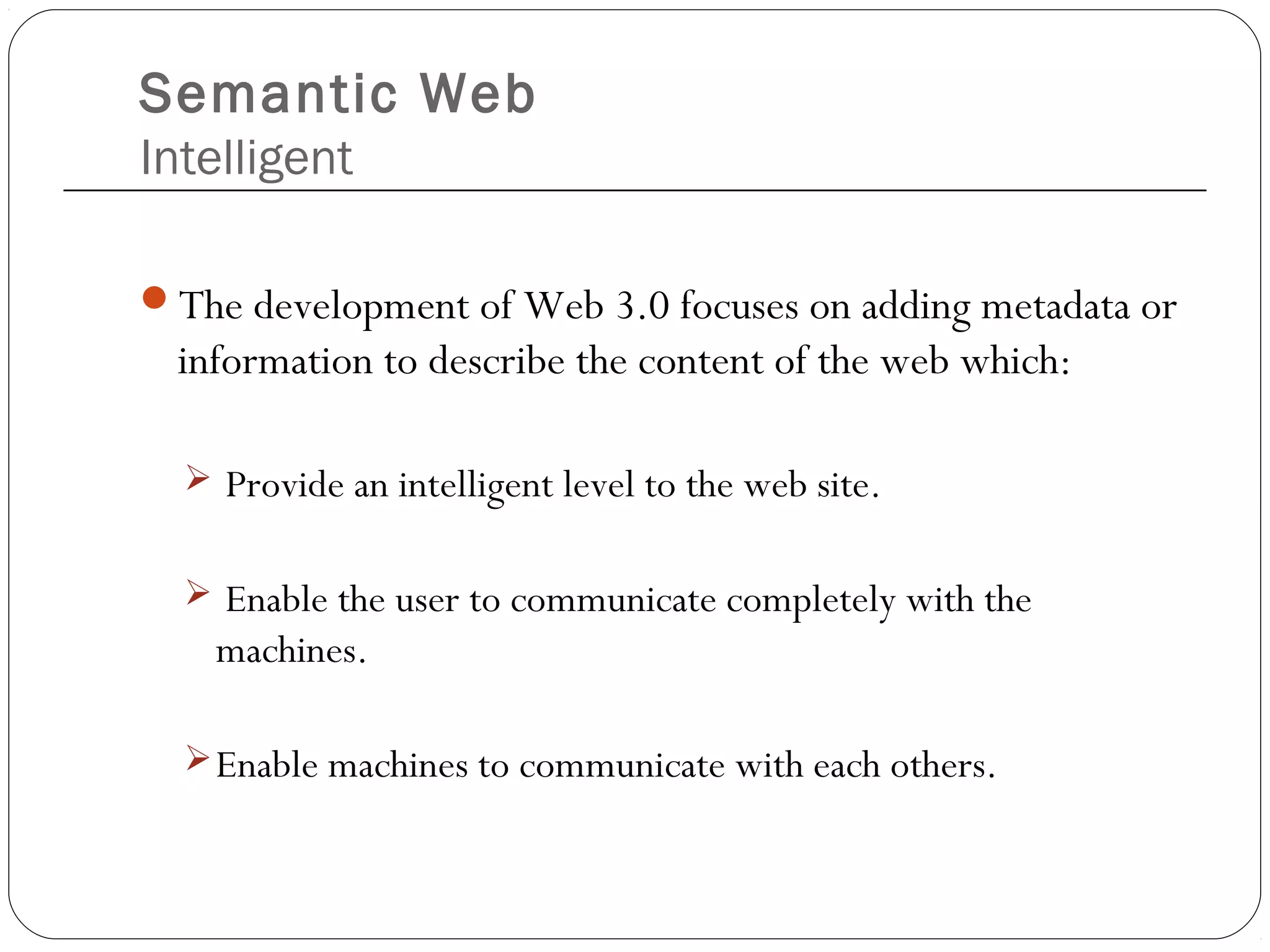Semantic Web
Intelligent
The development of Web 3.0 focuses on adding metadata or
information to describe the content of the web which:
 Provide an intelligent level to the web site.
 Enable the user to communicate completely with the
machines.
Enable machines to communicate with each others.
 