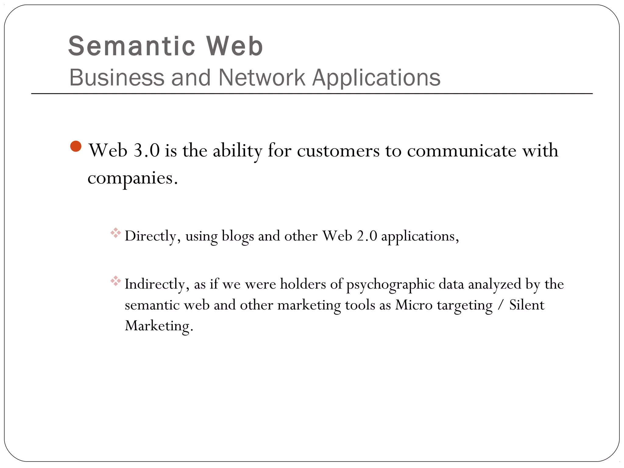 Semantic Web
Business and Network Applications
Web 3.0 is the ability for customers to communicate with
companies.
Directly, using blogs and other Web 2.0 applications,
Indirectly, as if we were holders of psychographic data analyzed by the
semantic web and other marketing tools as Micro targeting / Silent
Marketing.
 