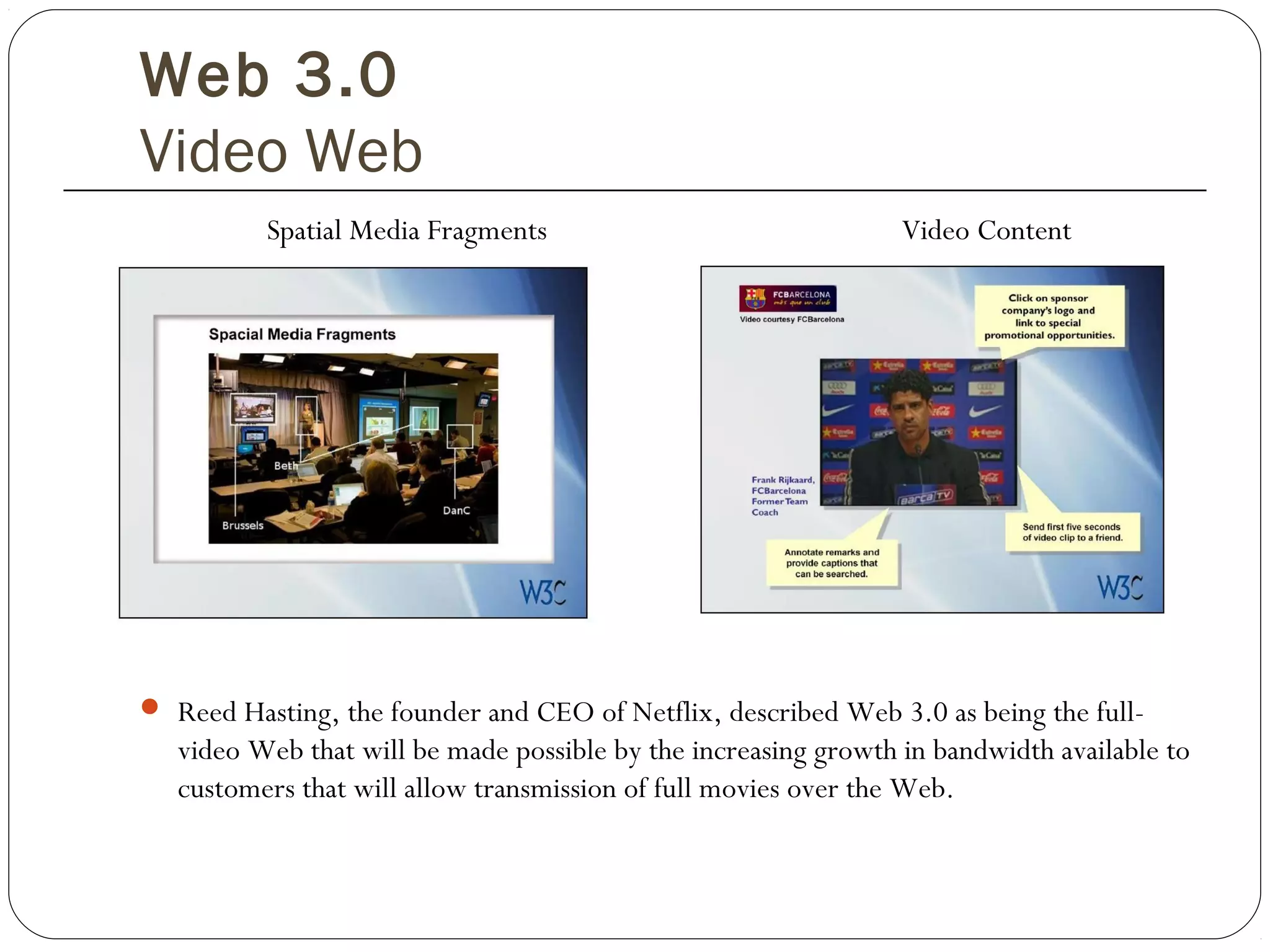 Web 3.0
Video Web
Spatial Media Fragments Video Content
 Reed Hasting, the founder and CEO of Netflix, described Web 3.0 as being the full-
video Web that will be made possible by the increasing growth in bandwidth available to
customers that will allow transmission of full movies over the Web.
 