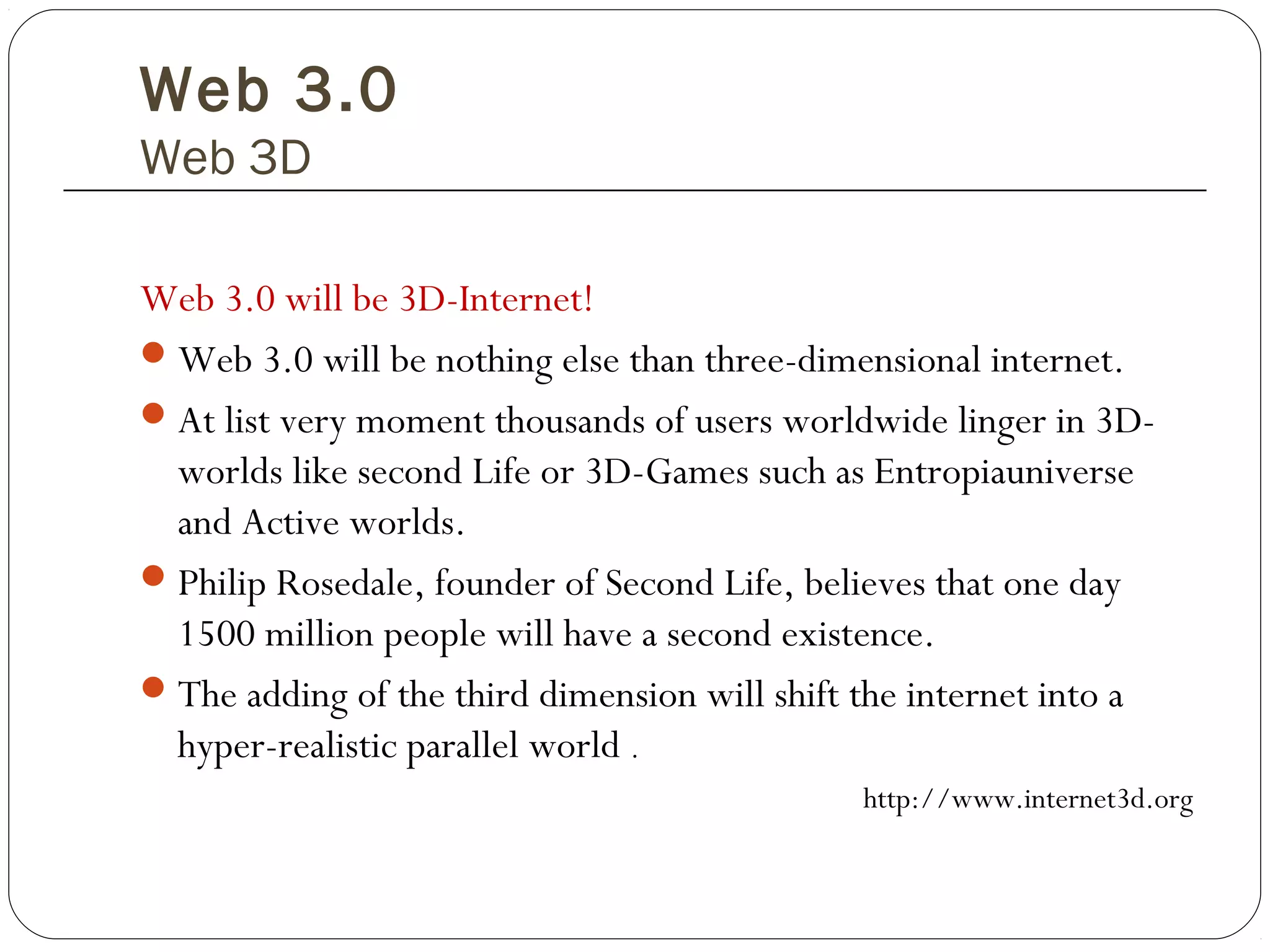 Web 3.0
Web 3D
Web 3.0 will be 3D-Internet!
Web 3.0 will be nothing else than three-dimensional internet.
At list very moment thousands of users worldwide linger in 3D-
worlds like second Life or 3D-Games such as Entropiauniverse
and Active worlds.
Philip Rosedale, founder of Second Life, believes that one day
1500 million people will have a second existence.
The adding of the third dimension will shift the internet into a
hyper-realistic parallel world .
http://www.internet3d.org
 