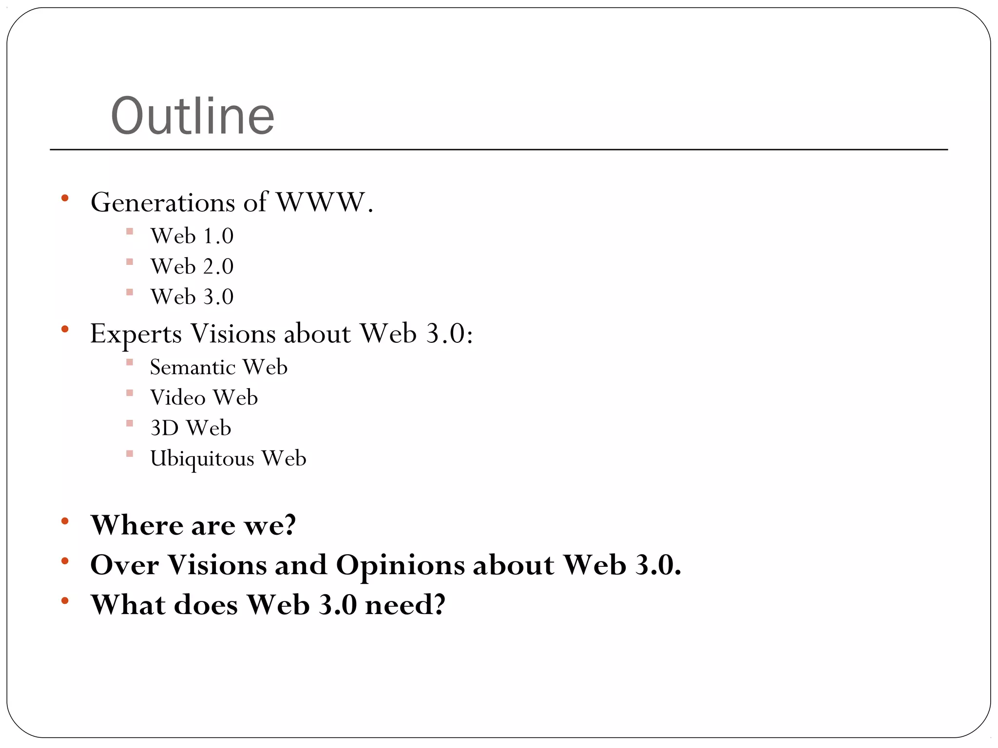 Outline
• Generations of WWW.
 Web 1.0
 Web 2.0
 Web 3.0
• Experts Visions about Web 3.0:
 Semantic Web
 Video Web
 3D Web
 Ubiquitous Web
• Where are we?
• Over Visions and Opinions about Web 3.0.
• What does Web 3.0 need?
 