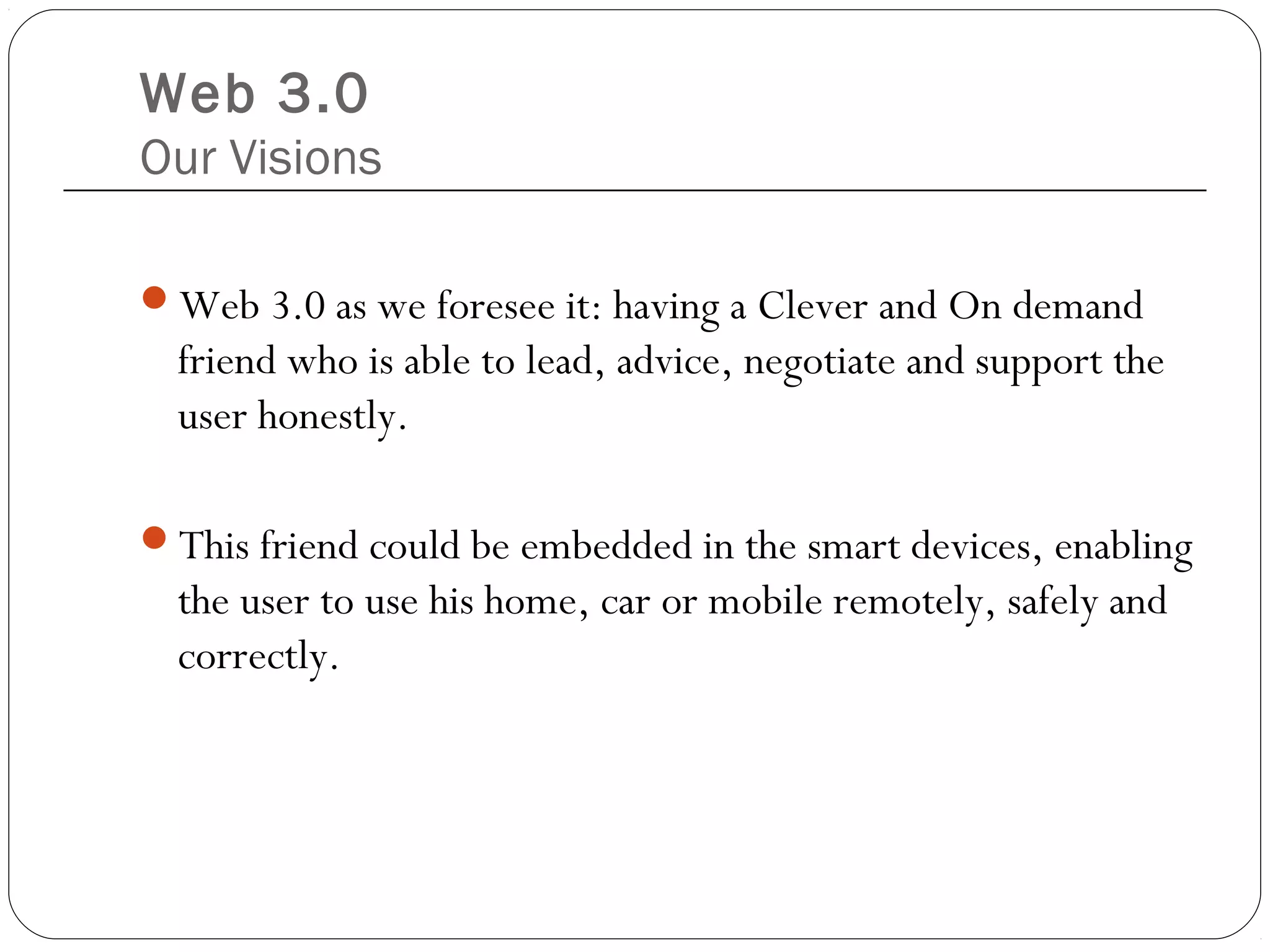 Web 3.0
Our Visions
Web 3.0 as we foresee it: having a Clever and On demand
friend who is able to lead, advice, negotiate and support the
user honestly.
This friend could be embedded in the smart devices, enabling
the user to use his home, car or mobile remotely, safely and
correctly.
 