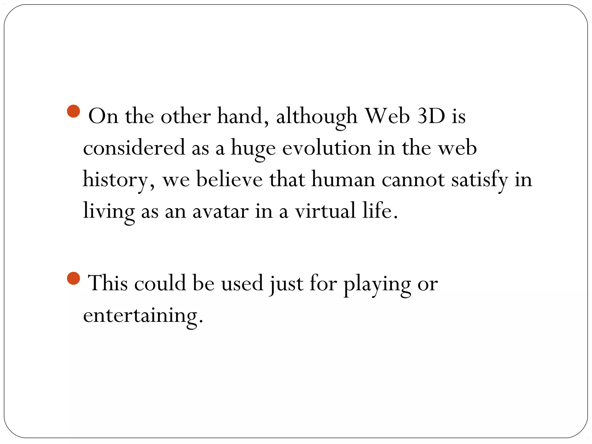 On the other hand, although Web 3D is
considered as a huge evolution in the web
history, we believe that human cannot satisfy in
living as an avatar in a virtual life.
This could be used just for playing or
entertaining.
 