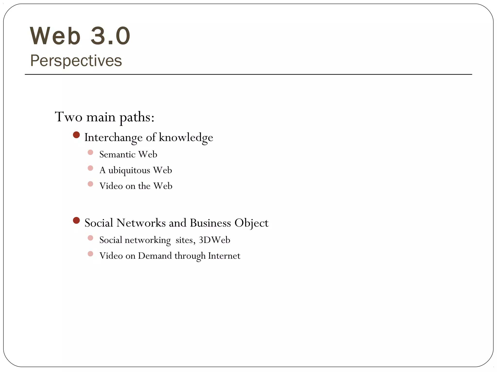 Web 3.0
Perspectives
Two main paths:
Interchange of knowledge
 Semantic Web
 A ubiquitous Web
 Video on the Web
Social Networks and Business Object
 Social networking sites, 3DWeb
 Video on Demand through Internet
 
