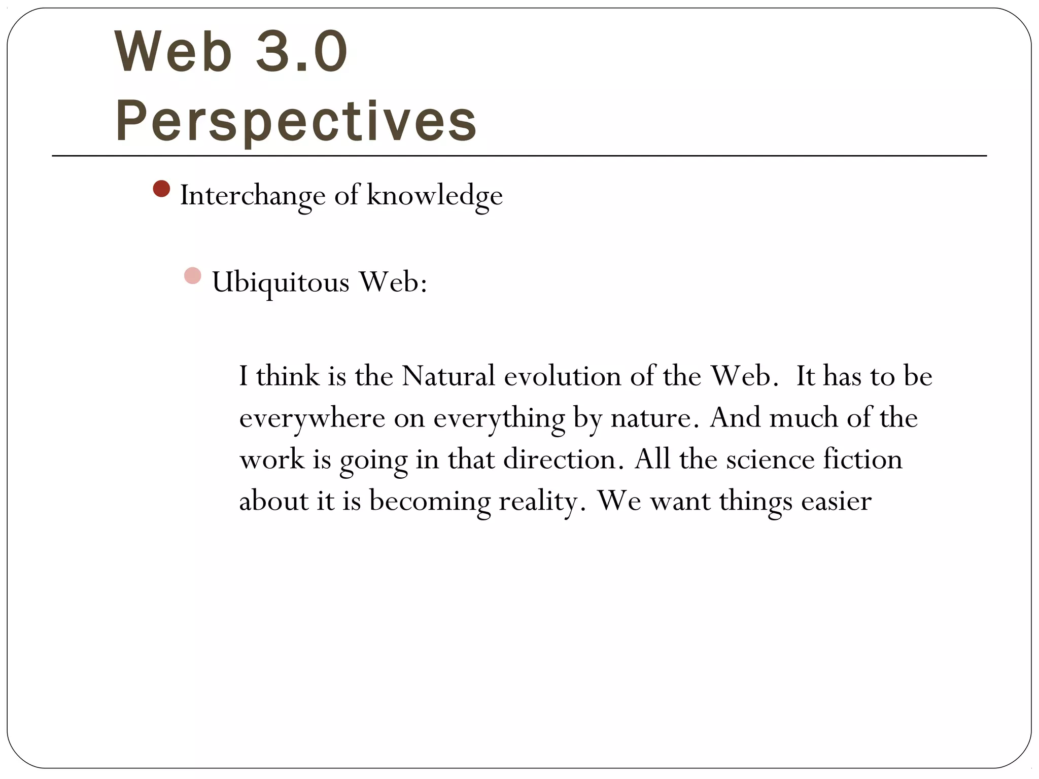 Web 3.0
Perspectives
Interchange of knowledge
Ubiquitous Web:
I think is the Natural evolution of the Web. It has to be
everywhere on everything by nature. And much of the
work is going in that direction. All the science fiction
about it is becoming reality. We want things easier
 