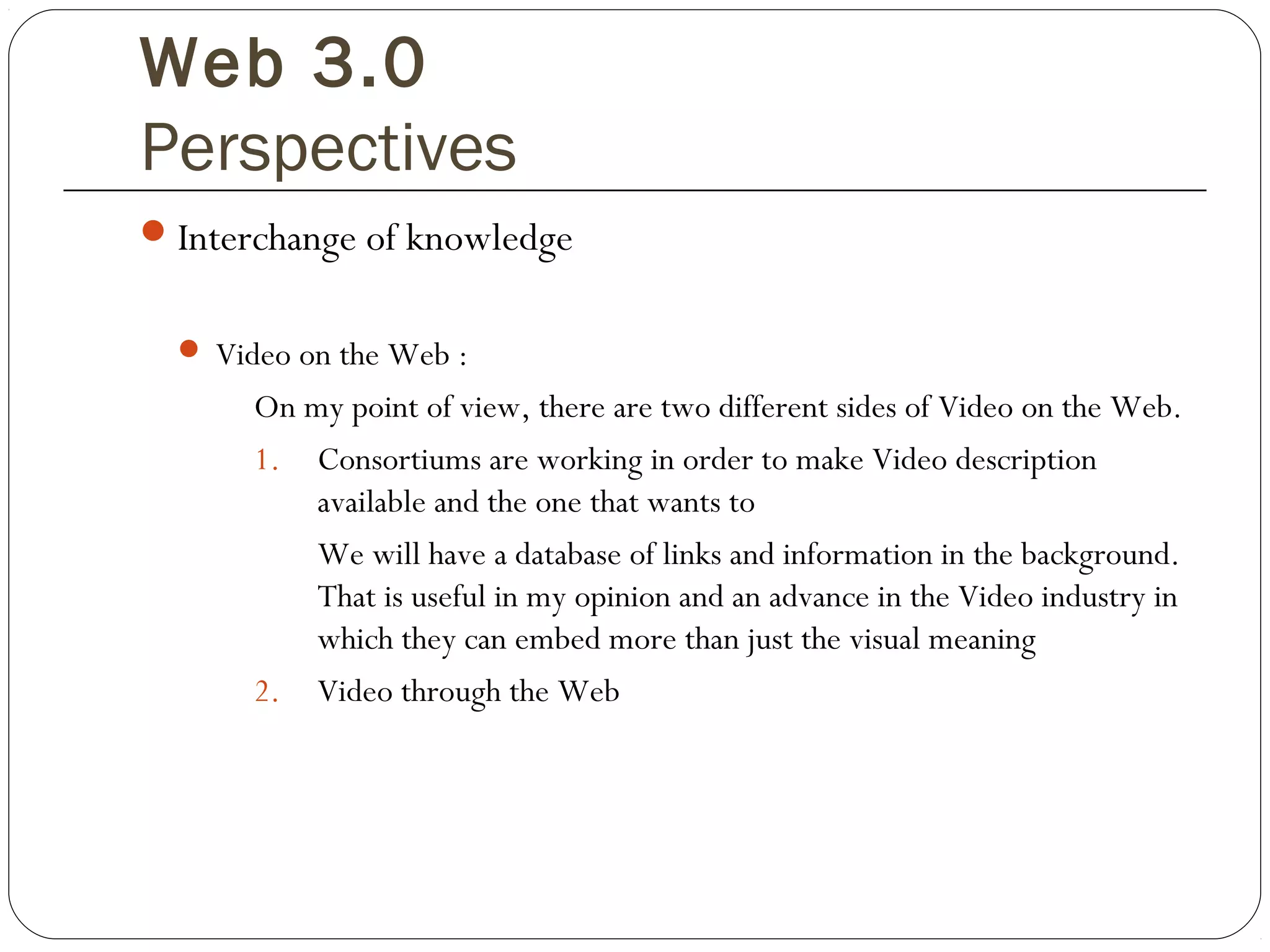 Web 3.0
Perspectives
Interchange of knowledge
 Video on the Web :
On my point of view, there are two different sides of Video on the Web.
1. Consortiums are working in order to make Video description
available and the one that wants to
We will have a database of links and information in the background.
That is useful in my opinion and an advance in the Video industry in
which they can embed more than just the visual meaning
2. Video through the Web
 