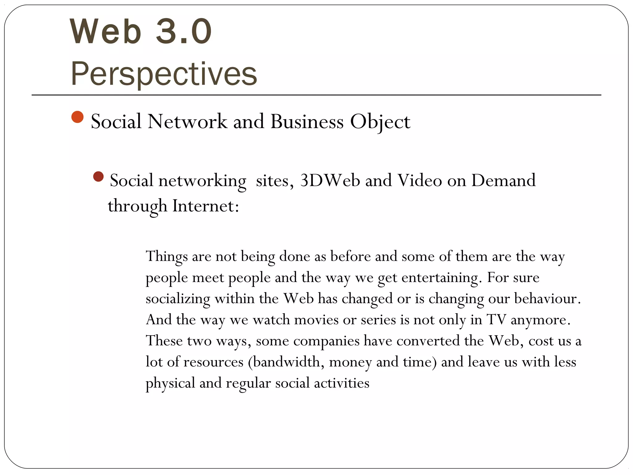 Web 3.0
Perspectives
Social Network and Business Object
Social networking sites, 3DWeb and Video on Demand
through Internet:
Things are not being done as before and some of them are the way
people meet people and the way we get entertaining. For sure
socializing within the Web has changed or is changing our behaviour.
And the way we watch movies or series is not only in TV anymore.
These two ways, some companies have converted the Web, cost us a
lot of resources (bandwidth, money and time) and leave us with less
physical and regular social activities
 