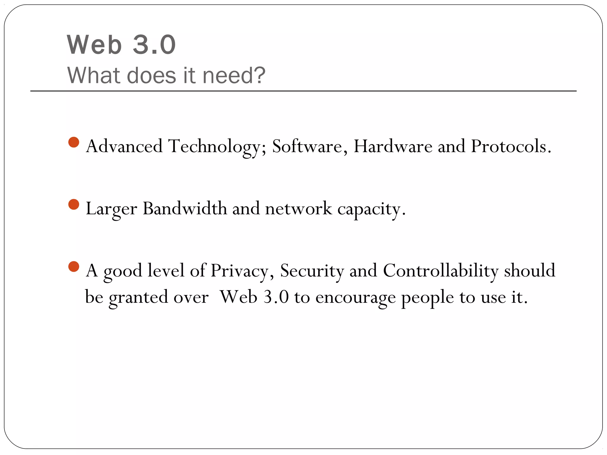 Web 3.0
What does it need?
Advanced Technology; Software, Hardware and Protocols.
Larger Bandwidth and network capacity.
A good level of Privacy, Security and Controllability should
be granted over Web 3.0 to encourage people to use it.
 