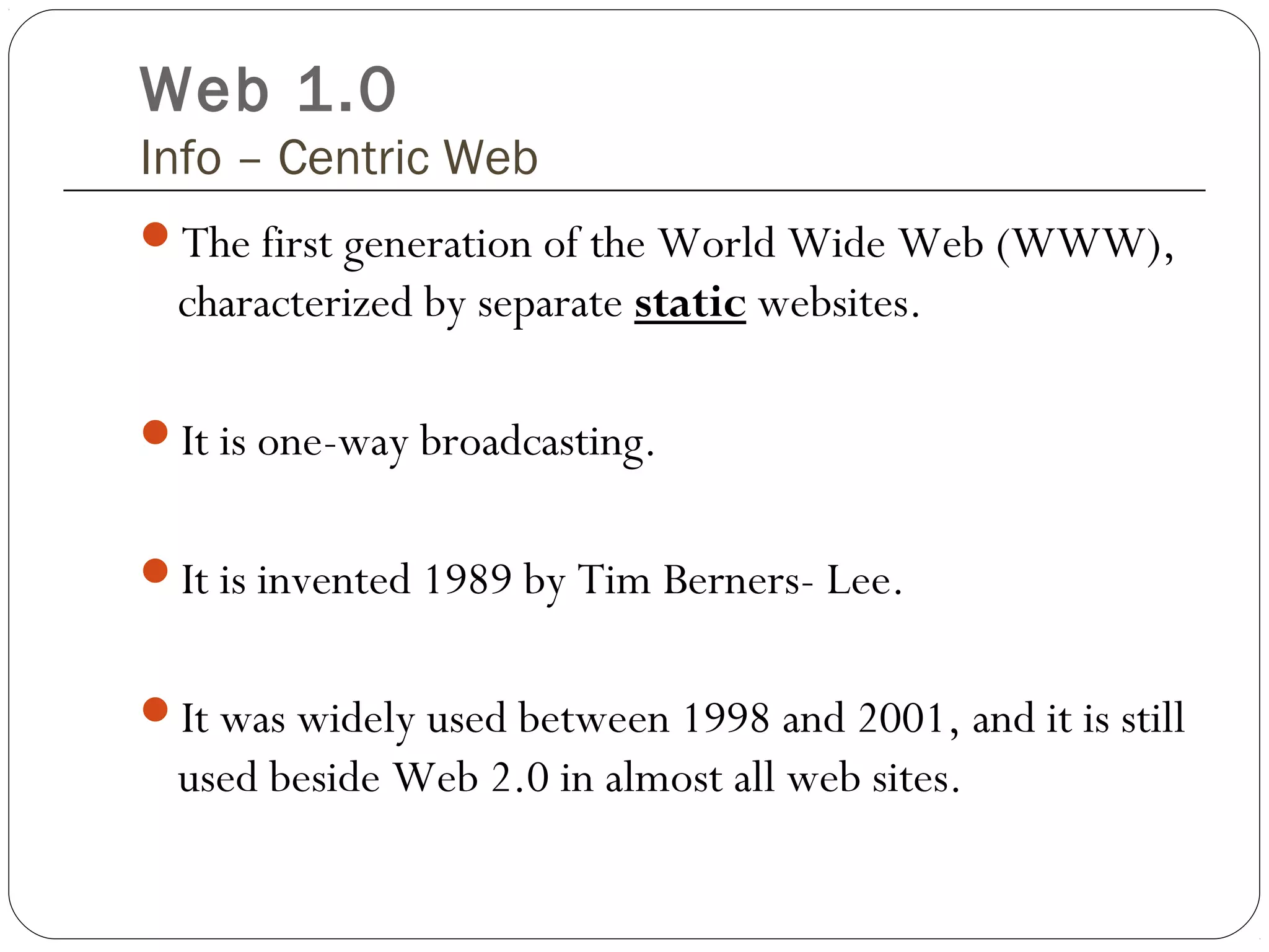 Web 1.0
Info – Centric Web
The first generation of the World Wide Web (WWW),
characterized by separate static websites.
It is one-way broadcasting.
It is invented 1989 by Tim Berners- Lee.
It was widely used between 1998 and 2001, and it is still
used beside Web 2.0 in almost all web sites.
 