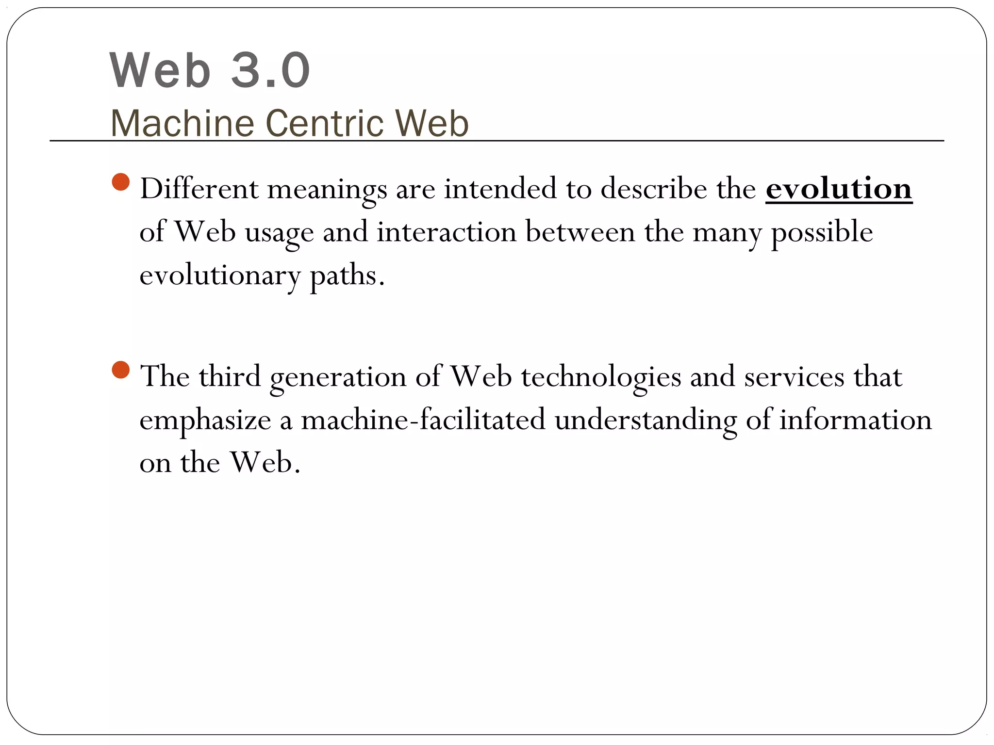 Web 3.0
Machine Centric Web
Different meanings are intended to describe the evolution
of Web usage and interaction between the many possible
evolutionary paths.
The third generation of Web technologies and services that
emphasize a machine-facilitated understanding of information
on the Web.
 