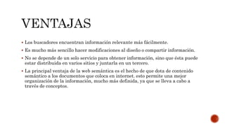  Los buscadores encuentran información relevante más fácilmente.
 Es mucho más sencillo hacer modificaciones al diseño o compartir información.
 No se depende de un solo servicio para obtener información, sino que ésta puede
estar distribuida en varios sitios y juntarla en un tercero.
 La principal ventaja de la web semántica es el hecho de que dota de contenido
semántico a los documentos que coloca en internet. esto permite una mejor
organización de la información, mucho más definida, ya que se lleva a cabo a
través de conceptos.
 