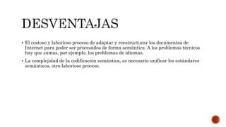  El costoso y laborioso proceso de adaptar y reestructurar los documentos de
Internet para poder ser procesados de forma semántica. A los problemas técnicos
hay que sumas, por ejemplo, los problemas de idiomas.
 La complejidad de la codificación semántica, es necesario unificar los estándares
semánticos, otro laborioso proceso.
 