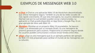 EJEMPLOS DE MESSENGER WEB 3.0
 e-Chat: e-Chat es una aplicación Web 3.0 de blockchain descentralizada
que ofrece mensajería segura. También es una de las redes sociales de
más rápido crecimiento. Al usar esta mensajeria, los usuarios obtienen una
libertad real por la cual también pueden enviar criptomonedas. La
aplicación e-Chat ya está disponible en App Store y Google Play. Es un
gran ejemplo de sitios web Web 3.0.
 Obsidian: Obsidian es un proyecto Web 3.0 prometedor. Se basa en
STRAT y es alimentado por su moneda Stratis. Es una mensajeria de
próxima generación para usuarios. Proporciona un entorno seguro donde
los usuarios pueden comunicarse o incluso enviar fondos entre ellos.
 ySign: ySign es otra mensajeria que es un ejemplo perfecto del ejemplo
de Web 3.0. Está preparado para cambiar el mundo de las mensajerias con
su solución.
 