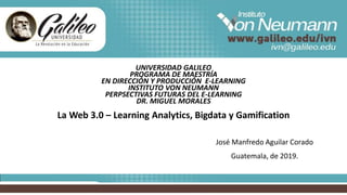 UNIVERSIDAD GALILEO
PROGRAMA DE MAESTRÍA
EN DIRECCIÓN Y PRODUCCIÓN E-LEARNING
INSTITUTO VON NEUMANN
PERPSECTIVAS FUTURAS DEL E-LEARNING
DR. MIGUEL MORALES
La Web 3.0 – Learning Analytics, Bigdata y Gamification
José Manfredo Aguilar Corado
Guatemala, de 2019.
 