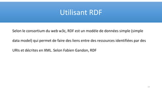 Selon le consortium du web w3c, RDF est un modèle de données simple (simple
data model) qui permet de faire des liens entre des ressources identifiées par des
URIs et décrites en XML. Selon Fabien Gandon, RDF
Utilisant RDF
13
 