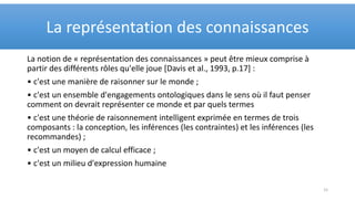 La notion de « représentation des connaissances » peut être mieux comprise à
partir des différents rôles qu'elle joue [Davis et al., 1993, p.17] :
• c'est une manière de raisonner sur le monde ;
• c'est un ensemble d'engagements ontologiques dans le sens où il faut penser
comment on devrait représenter ce monde et par quels termes
• c'est une théorie de raisonnement intelligent exprimée en termes de trois
composants : la conception, les inférences (les contraintes) et les inférences (les
recommandes) ;
• c'est un moyen de calcul efficace ;
• c'est un milieu d'expression humaine
La représentation des connaissances
15
 