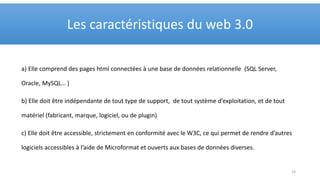 a) Elle comprend des pages html connectées à une base de données relationnelle (SQL Server,
Oracle, MySQL… )
b) Elle doit être indépendante de tout type de support, de tout système d’exploitation, et de tout
matériel (fabricant, marque, logiciel, ou de plugin)
c) Elle doit être accessible, strictement en conformité avec le W3C, ce qui permet de rendre d’autres
logiciels accessibles à l’aide de Microformat et ouverts aux bases de données diverses.
Les caractéristiques du web 3.0
18
 