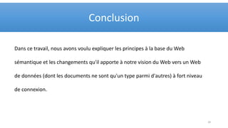 Dans ce travail, nous avons voulu expliquer les principes à la base du Web
sémantique et les changements qu'il apporte à notre vision du Web vers un Web
de données (dont les documents ne sont qu'un type parmi d'autres) à fort niveau
de connexion.
Conclusion
20
 