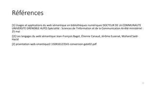 Références
[1] Usages et applications du web sémantique en bibliothèques numériques DOCTEUR DE LA COMMUNAUTE
UNIVERSITE GRENOBLE ALPES Spécialité : Sciences de l'Information et de la Communication Arrêté ministériel :
25 mai
[[2] Les langages du web sémantique Jean-François Baget, Étienne Canaud, Jérôme Euzenat, Mohand Saïd-
Hacid
[2] prsentation-web-smantique2-150416123541-conversion-gate02.pdf
21
 