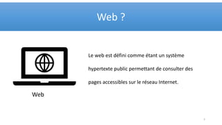 Web ?
3
Web
Le web est défini comme étant un système
hypertexte public permettant de consulter des
pages accessibles sur le réseau Internet.
 