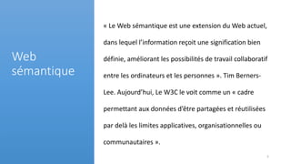 « Le Web sémantique est une extension du Web actuel,
dans lequel l’information reçoit une signification bien
définie, améliorant les possibilités de travail collaboratif
entre les ordinateurs et les personnes ». Tim Berners-
Lee. Aujourd’hui, Le W3C le voit comme un « cadre
permettant aux données d’être partagées et réutilisées
par delà les limites applicatives, organisationnelles ou
communautaires ».
Web
sémantique
5
 