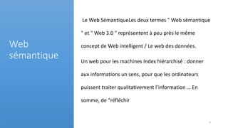 Le Web SémantiqueLes deux termes " Web sémantique
" et " Web 3.0 " représentent à peu près le même
concept de Web intelligent / Le web des données.
Un web pour les machines Index hiérarchisé : donner
aux informations un sens, pour que les ordinateurs
puissent traiter qualitativement l’information … En
somme, de “réfléchir
Web
sémantique
6
 