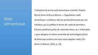 L'utilisation du terme web sémantique a évolué. D’après
Muriel Amar et Bruno Menon, « l’appellation «web
sémantique» a d’ailleurs été (en partie) désavouée par son
initiateur, qui lui préfère le terme de «web de données».
D’autres préfèrent parler de «données liées» ou « linked data
» pour désigner le même ensemble de technologies (d’arts
de faire) que certains ont aussi voulu appeler «web 3.0»
[Amar et Menon, 2011, p. 23].
Web
sémantique
7
 