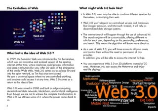 2 anumak.com
The Evolution of Web
What led to the idea of Web 3.0 ?
In 1999, the Semantic Web was introduced by Tim Berners-Lee,
which was an innovative and evolved version of the existing
internet at that time, where machines could process information
and data in a human-like way. After 30 years of the emergence
of the World Wide Web, Web 3.0 comes out as a leap forward
into the open network, as Tim has once envisioned.
He saw a universal space where no one controlled anything,
and anyone could access it at any time. Web 3.0 comes as a
return to this idea of Lee.
Web 3.0 was coined in 2006 and built on edge computing,
decentralized data networks, blockchain, and artificial intelligence.
Even though we are not to witness the complete transformation to
Web 3.0, we still see some of it, where the power comes back to
us.
What might Web 3.0 look like?
In Web 3.0, users may be able to combine different services for
themselves, customizing their web.
Web 3.0 won’t depend on centralized servers and databases
like Google, Amazon, and Microsoft. Instead, it will rely on
decentralized data storage systems.
The internet search will happen through the use of advanced AI.
The search engine will be customizable, offering different re
sults for each user, depending on his personality, preferences,
and needs. This means the algorithm will know more about us.
As a user of Web 3.0, you will have access to all your assets
and control them without the need or permission of any
provider.
In addition, you will be able to access the internet for free.
You can experience Web 3.0 on 3D platforms instead of 2D
ones. Moreover, you can access the Metaverse and enjoy
real-life playing!
 