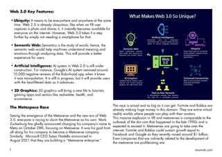 3 anumak.com
Web 3.0 Key Features:
Ubiquity: It means to be everywhere and anywhere at the same
time. Web 2.0 is already ubiquitous, like when an FB user
captures a photo and shares it, it instantly becomes available for
everyone on the internet. However, Web 3.0 takes it a step
further by simply not needing a smartphone for that.
Semantic Web: Semantics is the study of words; hence, the
semantic web would help machines understand meaning and
emotions through analyzing data. This will provide a better
experience for users.
Artificial Intelligence: AI system in Web 2.0 is still under
construction. For instance, Google’s AI system removed around
10,000 negative reviews of the Robinhood app when it knew
it was manipulation. It is still in progress, but it will provide users
with the best-filtered data as it advances.
3D Graphics: 3D graphics will bring a new life to futuristic
gaming apps and sectors like real-estate, health, and
e-commerce.
The Metaspace Race
Seeing the emergence of the Metaverse and the new era of Web
3.0, everyone is racing to claim the Metaverse as his own. Mark
Zuckerburg has gladly announced changing his company’s name to
Meta on October 28th, focusing on Metaverse. It was his goal from
all along for his company to become a Metaverse company.
Similarly, Microsoft CEO Satya Nadella announced in
August 2021 that they are building a “Metaverse enterprise.”
The race is actual and as big as it can get. Fortnite and Roblox are
already making huge money in this domain. They are entire virtual
reality worlds where people can play with their avatars.
This massive explosion in VR and metaverses is comparable to the
outbreak of the dot com that happened in the late 1990s and is
expected to exceed it. Metaverses are going to take over the
internet. Fortnite and Roblox could sustain growth equal to
Facebook and Google as they recently raised around $1 billion.
Even companies that are indirectly related to the development of
the metaverse are proliferating.ww
 
